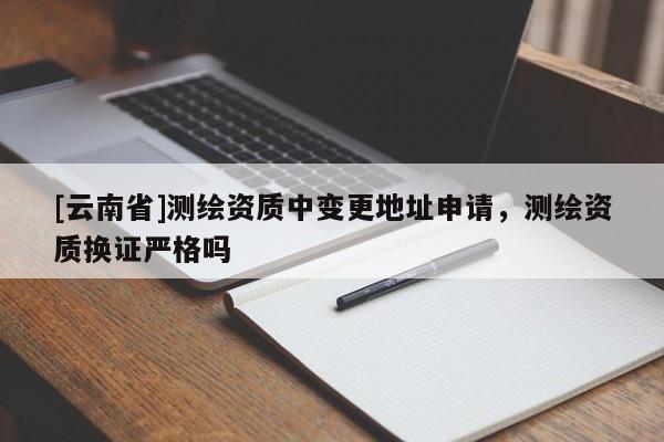 [云南省]測繪資質(zhì)中變更地址申請，測繪資質(zhì)換證嚴(yán)格嗎