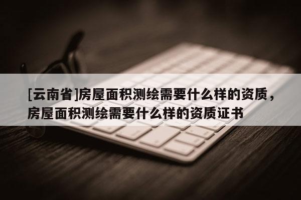 [云南省]房屋面積測繪需要什么樣的資質，房屋面積測繪需要什么樣的資質證書