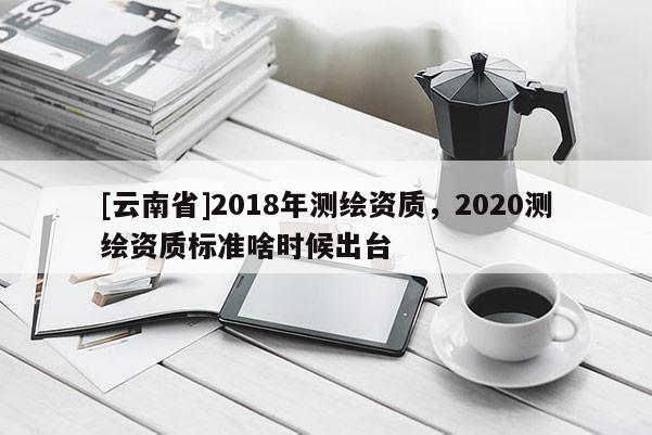 [云南省]2018年測繪資質，2020測繪資質標準啥時候出臺
