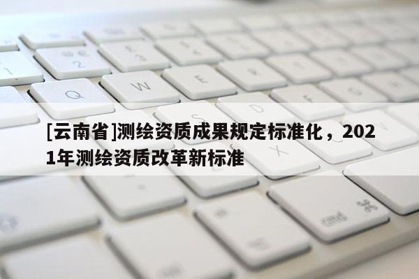 [云南省]測繪資質成果規定標準化，2021年測繪資質改革新標準