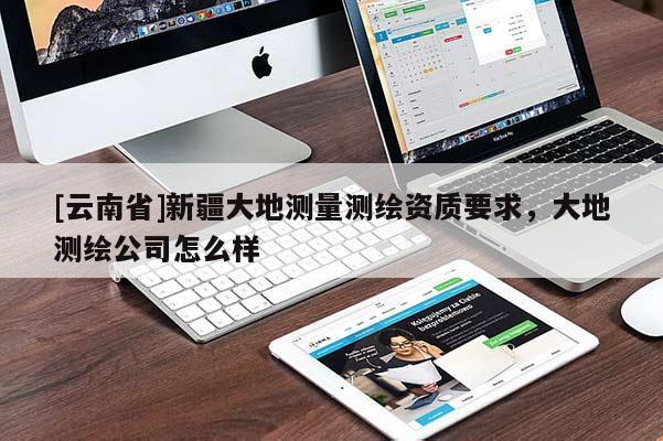 [云南省]新疆大地測(cè)量測(cè)繪資質(zhì)要求，大地測(cè)繪公司怎么樣