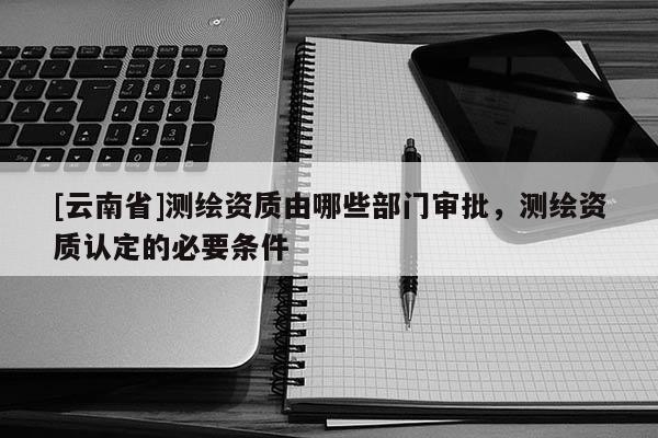[云南省]測繪資質由哪些部門審批，測繪資質認定的必要條件