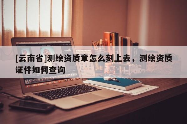 [云南省]測繪資質章怎么刻上去，測繪資質證件如何查詢