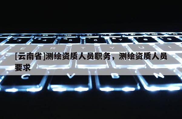 [云南省]測繪資質人員職務，測繪資質人員要求