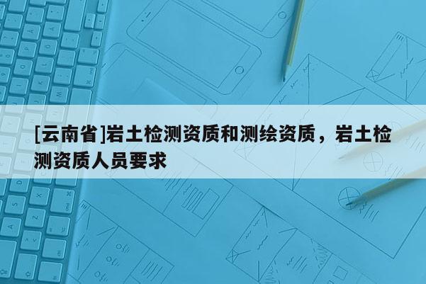 [云南省]巖土檢測資質和測繪資質，巖土檢測資質人員要求