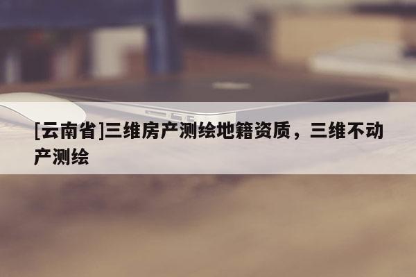 [云南省]三維房產測繪地籍資質，三維不動產測繪