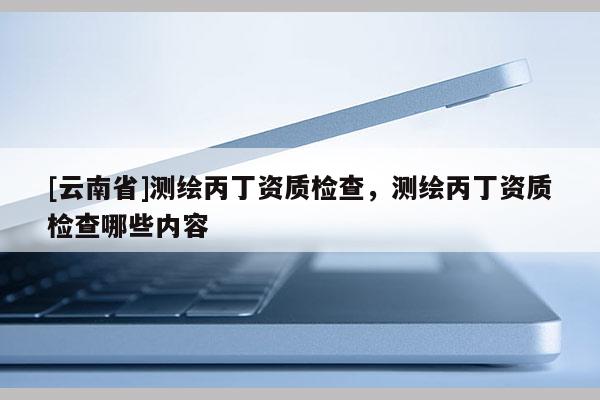 [云南省]測繪丙丁資質檢查，測繪丙丁資質檢查哪些內容