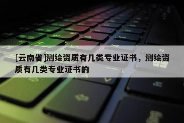 [云南省]測繪資質(zhì)有幾類專業(yè)證書，測繪資質(zhì)有幾類專業(yè)證書的