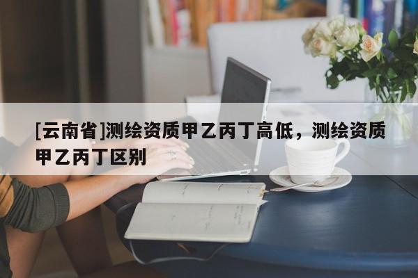 [云南省]測繪資質(zhì)甲乙丙丁高低，測繪資質(zhì)甲乙丙丁區(qū)別