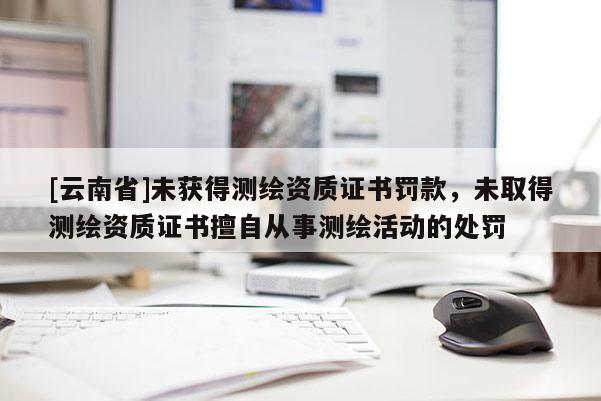 [云南省]未獲得測繪資質證書罰款，未取得測繪資質證書擅自從事測繪活動的處罰