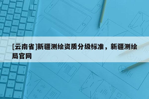 [云南省]新疆測繪資質分級標準，新疆測繪局官網