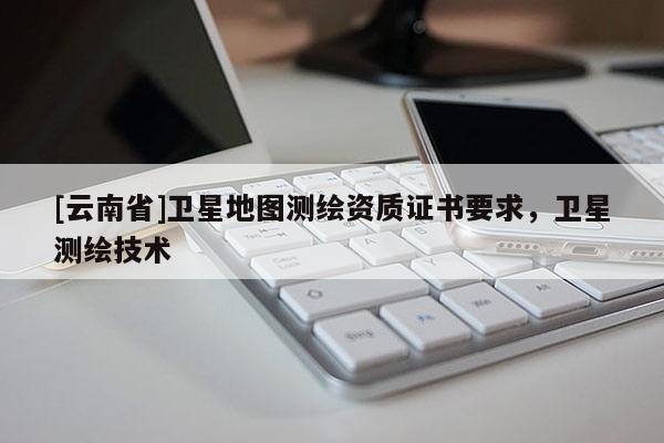 [云南省]衛(wèi)星地圖測繪資質(zhì)證書要求，衛(wèi)星測繪技術(shù)
