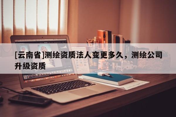[云南省]測繪資質法人變更多久，測繪公司升級資質