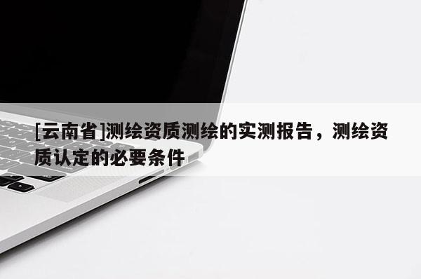 [云南省]測繪資質測繪的實測報告，測繪資質認定的必要條件