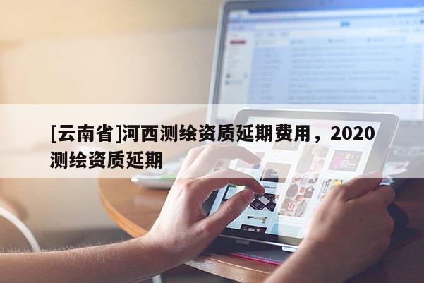 [云南省]河西測繪資質延期費用，2020測繪資質延期