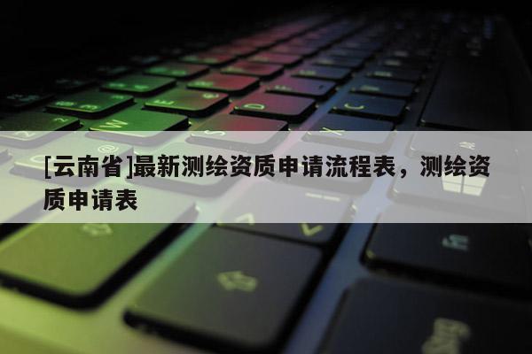 [云南省]最新測繪資質申請流程表，測繪資質申請表
