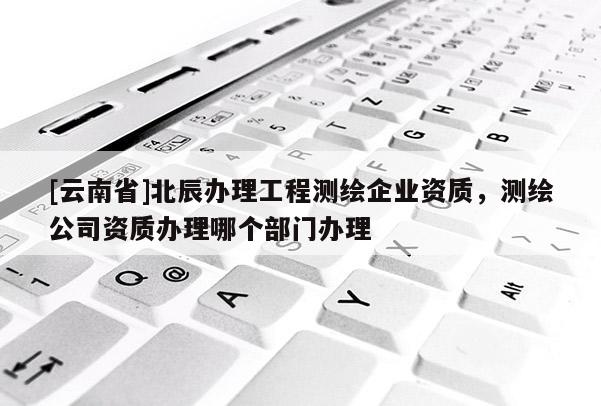 [云南省]北辰辦理工程測繪企業資質，測繪公司資質辦理哪個部門辦理