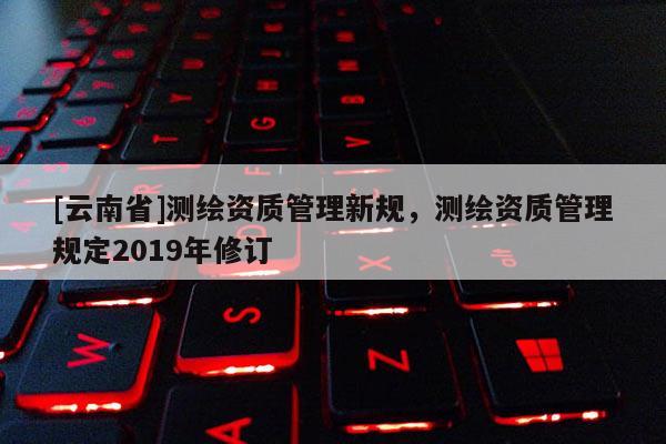 [云南省]測繪資質管理新規，測繪資質管理規定2019年修訂