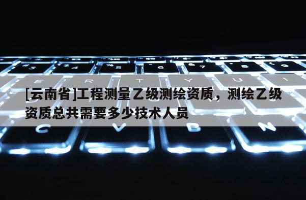 [云南省]工程測量乙級測繪資質，測繪乙級資質總共需要多少技術人員