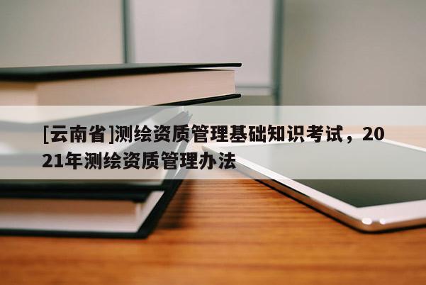 [云南省]測繪資質(zhì)管理基礎(chǔ)知識考試，2021年測繪資質(zhì)管理辦法