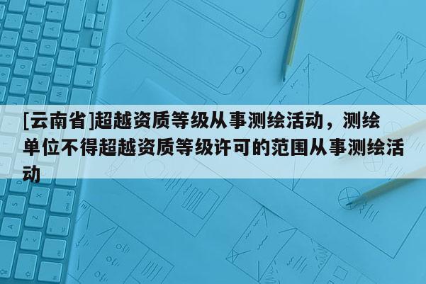 [云南省]超越資質(zhì)等級從事測繪活動，測繪單位不得超越資質(zhì)等級許可的范圍從事測繪活動