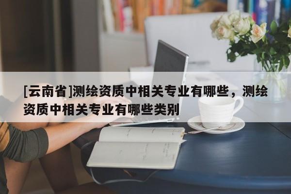 [云南省]測繪資質中相關專業有哪些，測繪資質中相關專業有哪些類別