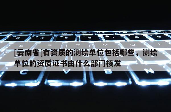 [云南省]有資質的測繪單位包括哪些，測繪單位的資質證書由什么部門核發