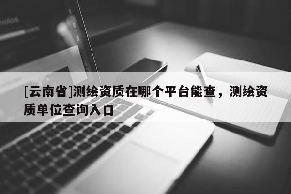 [云南省]測繪資質在哪個平臺能查，測繪資質單位查詢入口