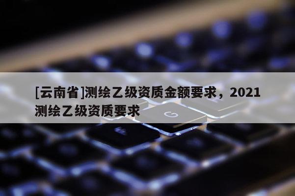 [云南省]測(cè)繪乙級(jí)資質(zhì)金額要求，2021測(cè)繪乙級(jí)資質(zhì)要求