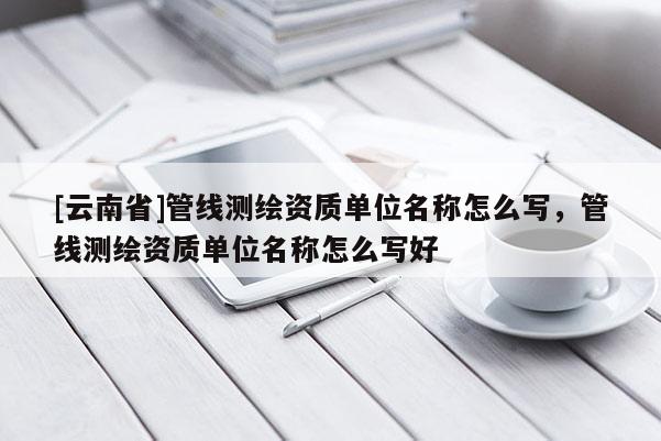 [云南省]管線測繪資質單位名稱怎么寫，管線測繪資質單位名稱怎么寫好