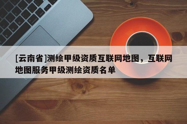 [云南省]測繪甲級資質互聯網地圖，互聯網地圖服務甲級測繪資質名單