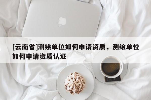 [云南省]測繪單位如何申請資質，測繪單位如何申請資質認證