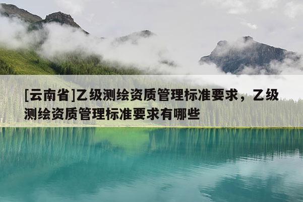[云南省]乙級測繪資質管理標準要求，乙級測繪資質管理標準要求有哪些