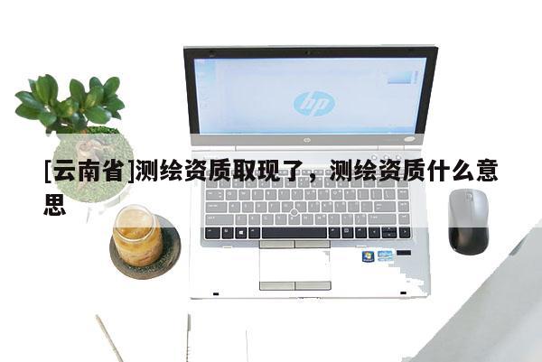 [云南省]測繪資質取現了，測繪資質什么意思