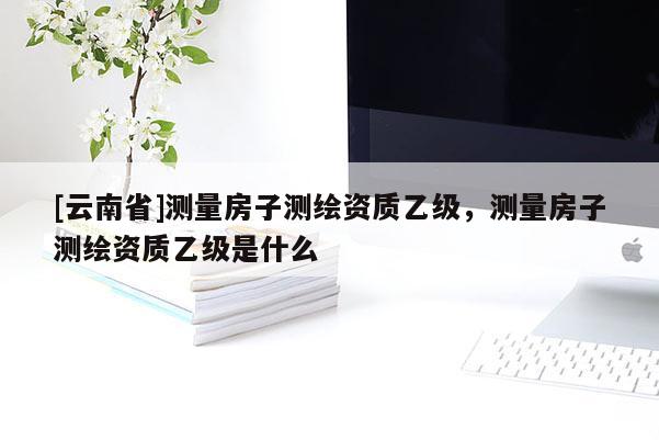 [云南省]測量房子測繪資質乙級，測量房子測繪資質乙級是什么