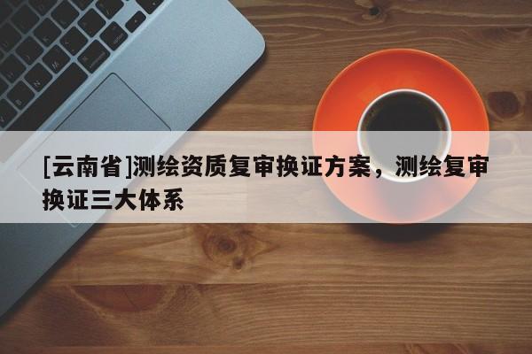 [云南省]測繪資質(zhì)復(fù)審換證方案，測繪復(fù)審換證三大體系