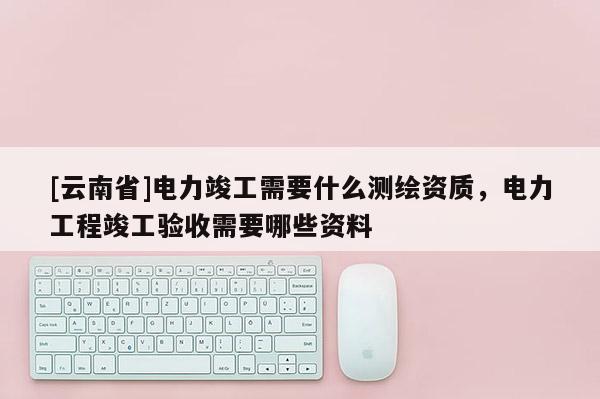 [云南省]電力竣工需要什么測繪資質，電力工程竣工驗收需要哪些資料