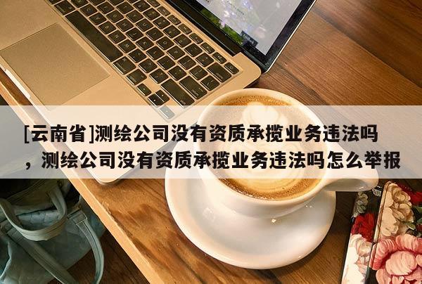 [云南省]測(cè)繪公司沒有資質(zhì)承攬業(yè)務(wù)違法嗎，測(cè)繪公司沒有資質(zhì)承攬業(yè)務(wù)違法嗎怎么舉報(bào)