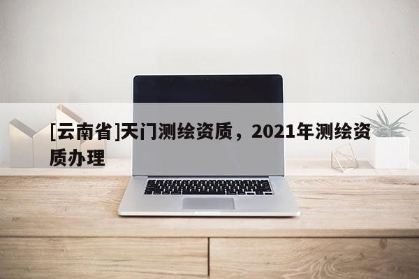 [云南省]天門測繪資質，2021年測繪資質辦理