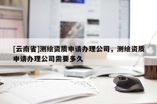 [云南省]測繪資質申請辦理公司，測繪資質申請辦理公司需要多久