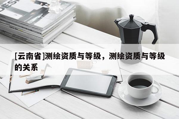 [云南省]測繪資質與等級，測繪資質與等級的關系