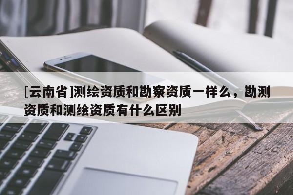 [云南省]測(cè)繪資質(zhì)和勘察資質(zhì)一樣么，勘測(cè)資質(zhì)和測(cè)繪資質(zhì)有什么區(qū)別