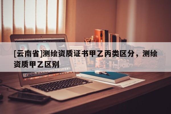 [云南省]測繪資質證書甲乙丙類區分，測繪資質甲乙區別