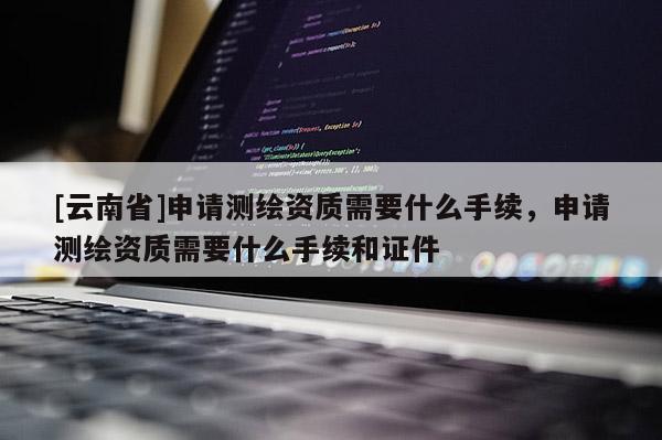 [云南省]申請(qǐng)測(cè)繪資質(zhì)需要什么手續(xù)，申請(qǐng)測(cè)繪資質(zhì)需要什么手續(xù)和證件