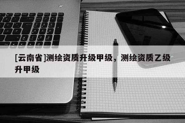 [云南省]測繪資質升級甲級，測繪資質乙級升甲級