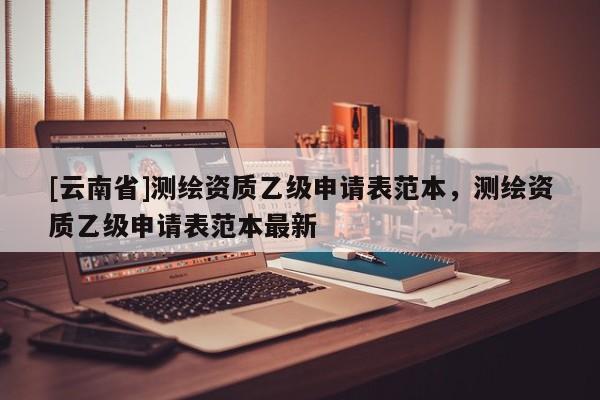 [云南省]測繪資質乙級申請表范本，測繪資質乙級申請表范本最新