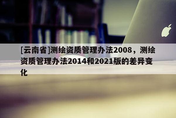 [云南省]測繪資質(zhì)管理辦法2008，測繪資質(zhì)管理辦法2014和2021版的差異變化