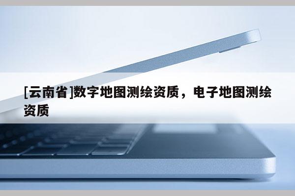 [云南省]數字地圖測繪資質，電子地圖測繪資質