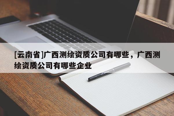 [云南省]廣西測繪資質公司有哪些，廣西測繪資質公司有哪些企業