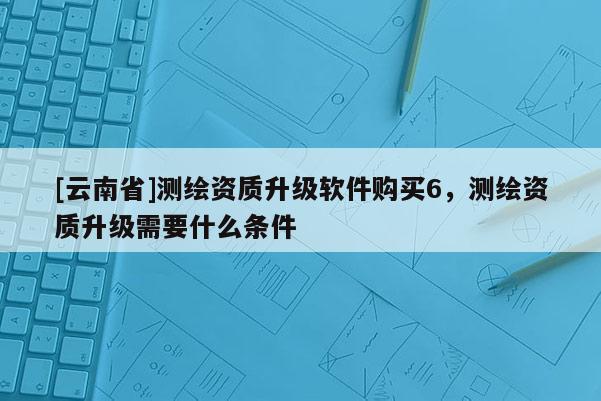 [云南省]測繪資質升級軟件購買6，測繪資質升級需要什么條件